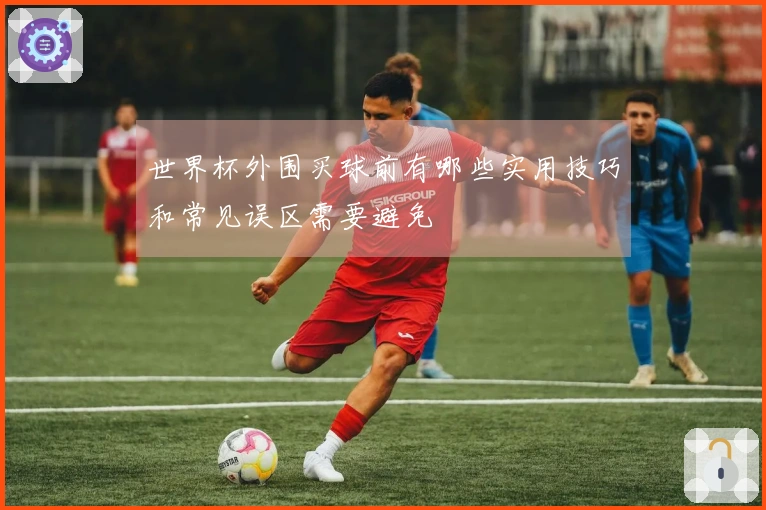 世界杯外围买球前有哪些实用技巧和常见误区需要避免