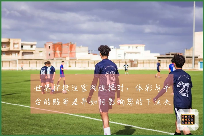 世界杯投注官网选择时，体彩与平台的赔率差异如何影响您的下注决策